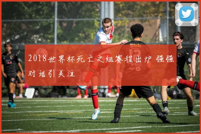 2018世界杯死亡之组赛程出炉 强强对话引关注