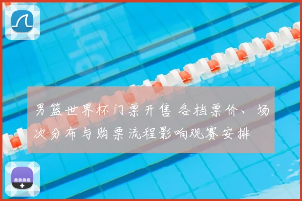 男篮世界杯门票开售 各档票价、场次分布与购票流程影响观赛安排