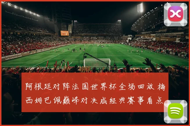 阿根廷对阵法国世界杯全场回放 梅西姆巴佩巅峰对决成经典赛事看点