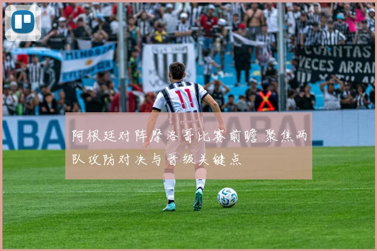阿根廷对阵摩洛哥比赛前瞻 聚焦两队攻防对决与晋级关键点