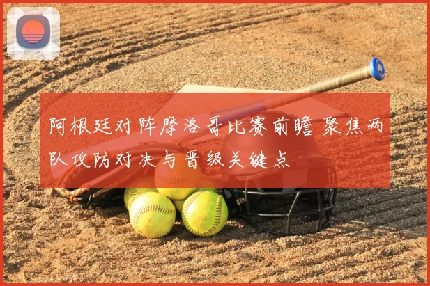 阿根廷对阵摩洛哥比赛前瞻 聚焦两队攻防对决与晋级关键点
