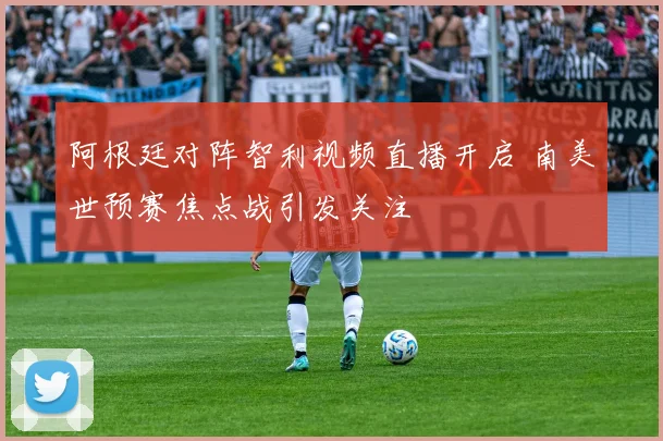 阿根廷对阵智利视频直播开启 南美世预赛焦点战引发关注