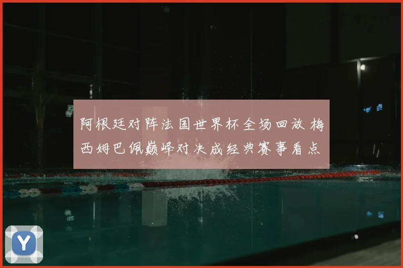阿根廷对阵法国世界杯全场回放 梅西姆巴佩巅峰对决成经典赛事看点