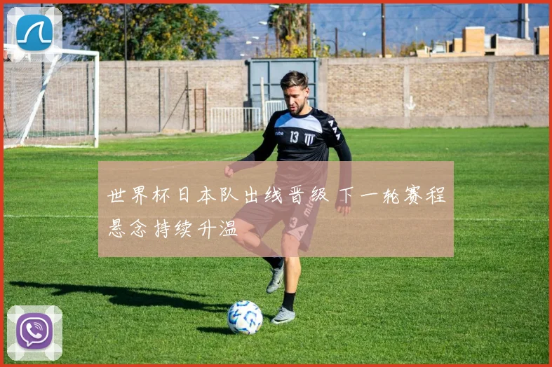 世界杯日本队出线晋级 下一轮赛程悬念持续升温