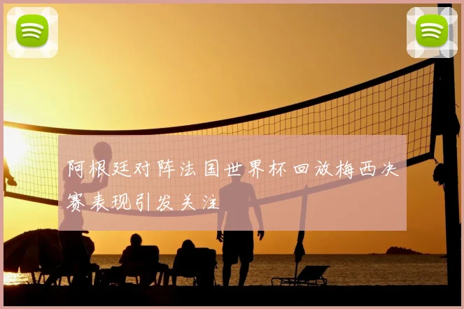 阿根廷对阵法国世界杯回放梅西决赛表现引发关注