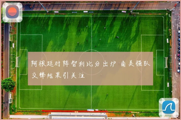阿根廷对阵智利比分出炉 南美强队交锋结果引关注