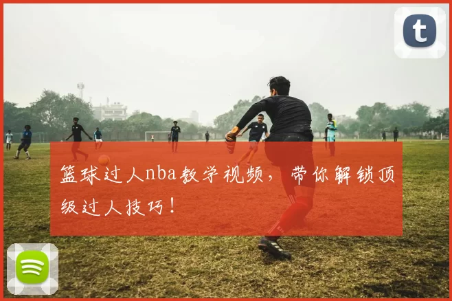 篮球过人nba教学视频，带你解锁顶级过人技巧！