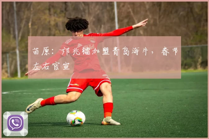 苗原:邝兆镭加盟青岛海牛,春节左右官宣