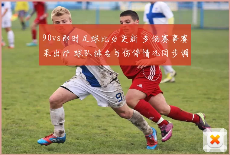 90vs即时足球比分更新 多场赛事赛果出炉 球队排名与伤停情况同步调整