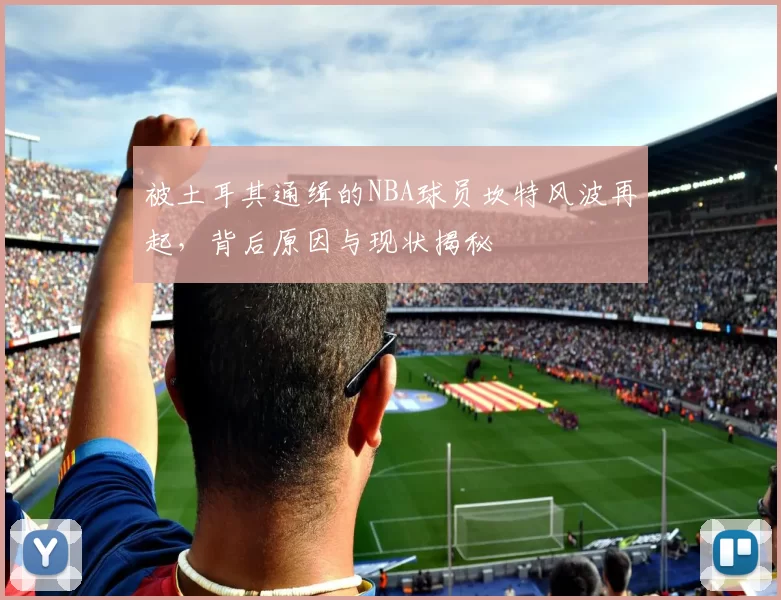 被土耳其通缉的NBA球员坎特风波再起，背后原因与现状揭秘