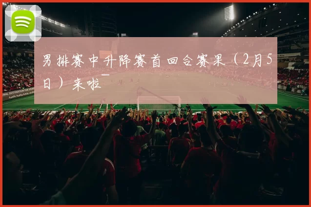 男排赛中升降赛首回合赛果（2月5日）来啦~