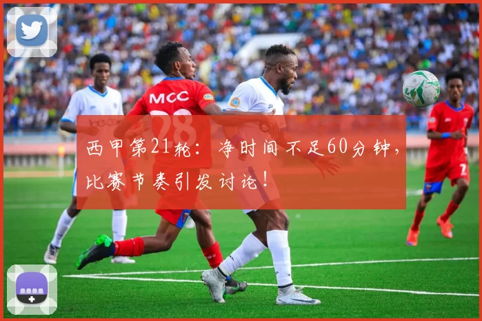 西甲第21轮：净时间不足60分钟，比赛节奏引发讨论！