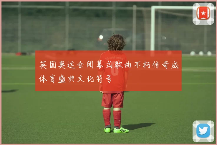 英国奥运会闭幕式歌曲不朽传奇成体育盛典文化符号
