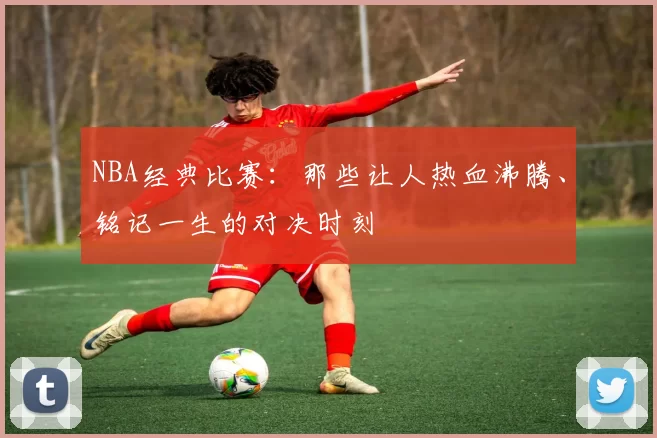 NBA经典比赛：那些让人热血沸腾、铭记一生的对决时刻