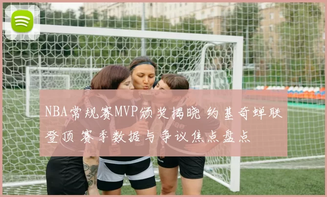 NBA常规赛MVP颁奖揭晓 约基奇蝉联登顶 赛季数据与争议焦点盘点