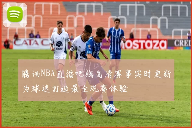 腾讯NBA直播吧线高清赛事实时更新为球迷打造最全观赛体验