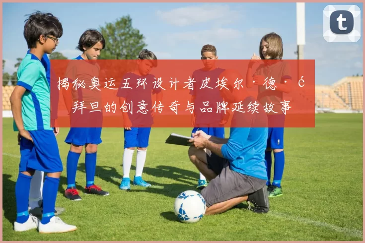 揭秘奥运五环设计者皮埃尔·德·顾拜旦的创意传奇与品牌延续故事