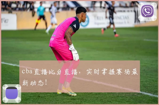 cba直播比分直播，实时掌握赛场最新动态！