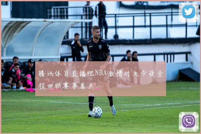 腾讯体育直播吧NBA激情对决今夜全程回顾赛事看点