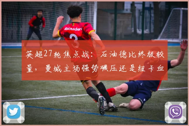 英超27轮焦点战:石油德比终极较量,曼城主场强势碾压还是纽卡血洗复仇?_比赛_阿森纳