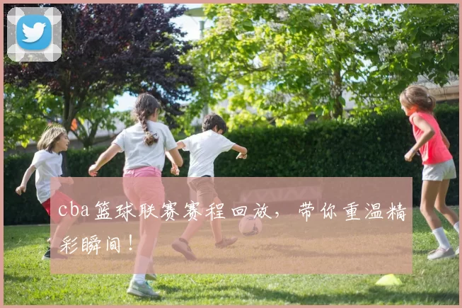 cba篮球联赛赛程回放，带你重温精彩瞬间！