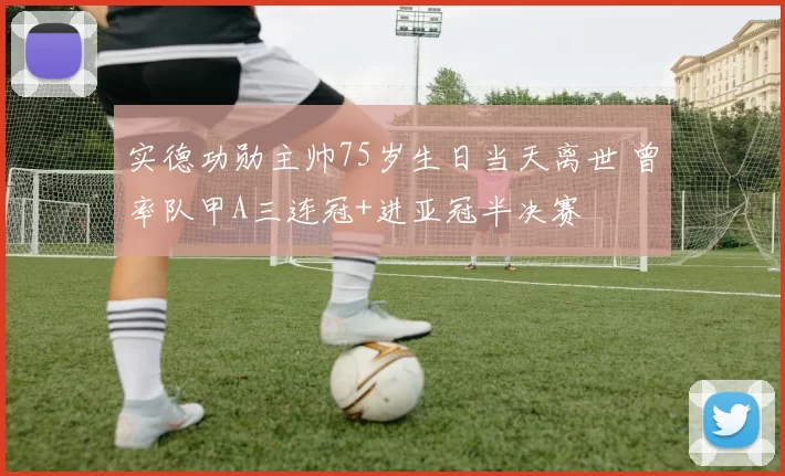 实德功勋主帅75岁生日当天离世 曾率队甲A三连冠+进亚冠半决赛