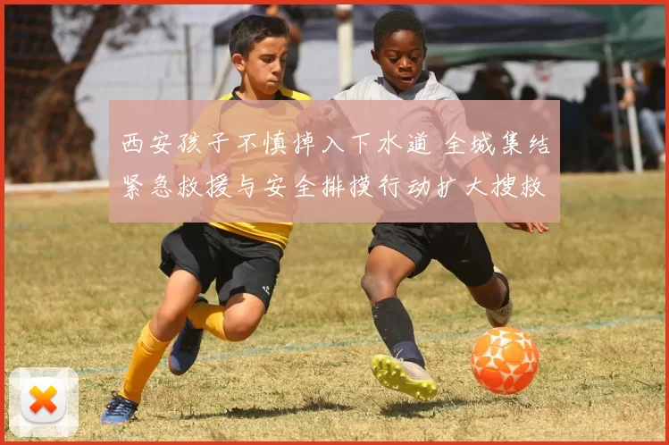 西安孩子不慎掉入下水道 全城集结紧急救援与安全排摸行动扩大搜救