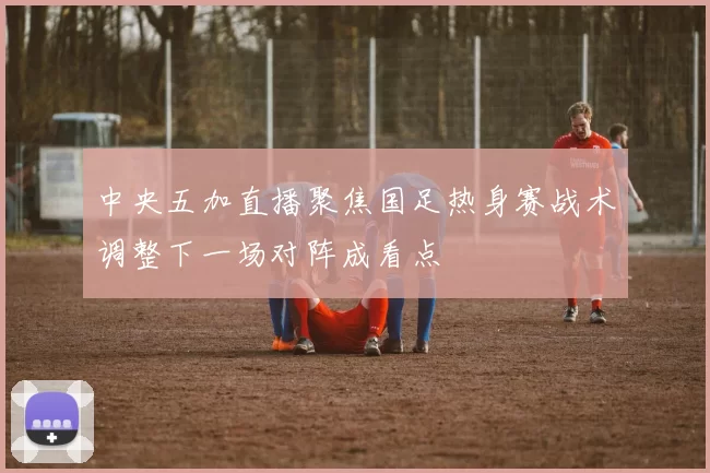 中央五加直播聚焦国足热身赛战术调整下一场对阵成看点