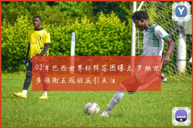 02年巴西世界杯阵容图曝光 罗纳尔多领衔五冠班底引关注