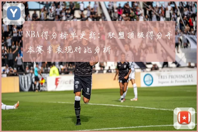 NBA得分榜单更新：联盟顶级得分手本赛季表现对比分析