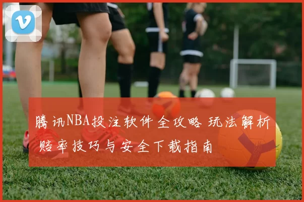 腾讯NBA投注软件全攻略 玩法解析 赔率技巧与安全下载指南