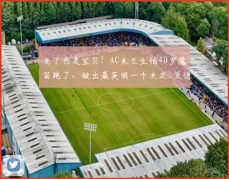 老了也是宝贝！AC米兰生怕40岁魔笛跑了，做出最英明一个决定_莫德里奇_续约_进球