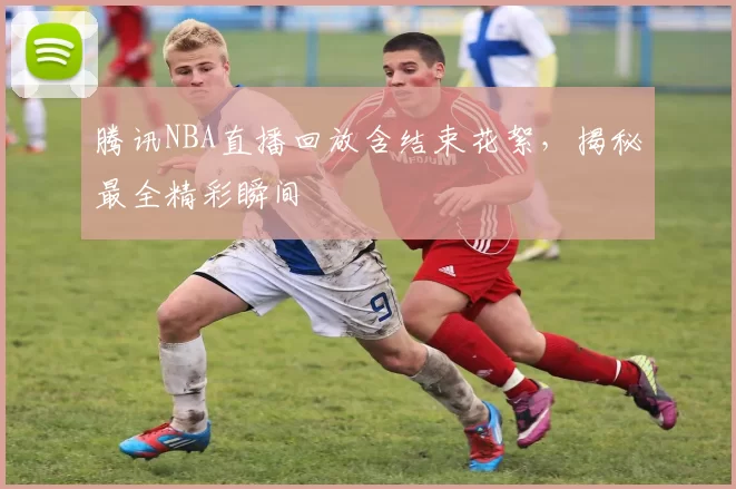 腾讯NBA直播回放含结束花絮，揭秘最全精彩瞬间