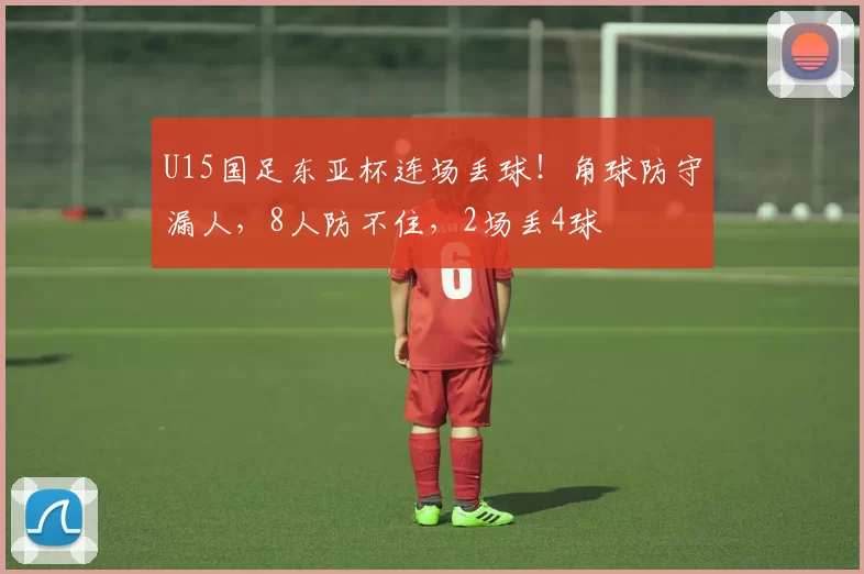 U15国足东亚杯连场丢球!角球防守漏人,8人防不住,2场丢4球