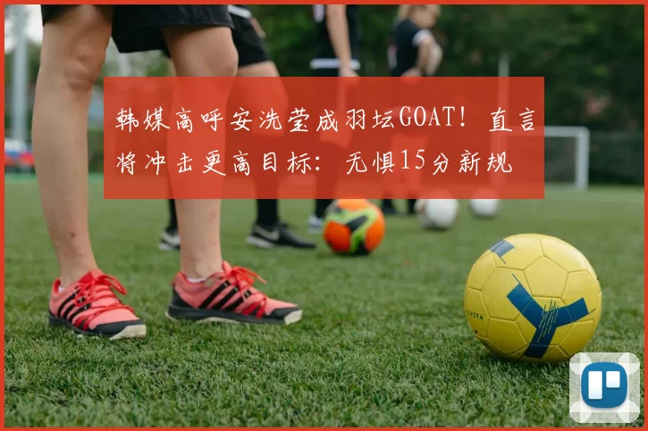 韩媒高呼安洗莹成羽坛GOAT！直言将冲击更高目标：无惧15分新规